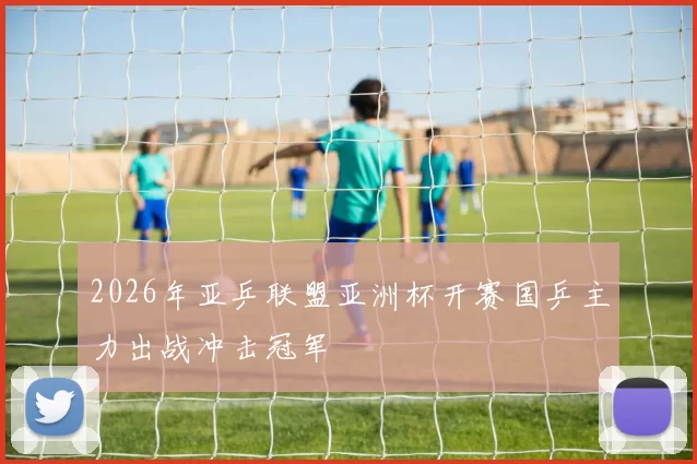 2026年亚乒联盟亚洲杯开赛国乒主力出战冲击冠军