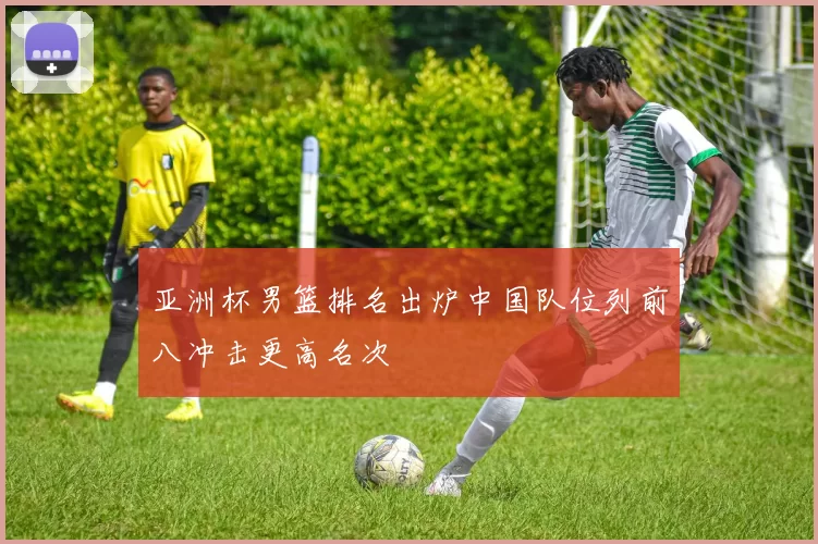 亚洲杯男篮排名出炉中国队位列前八冲击更高名次