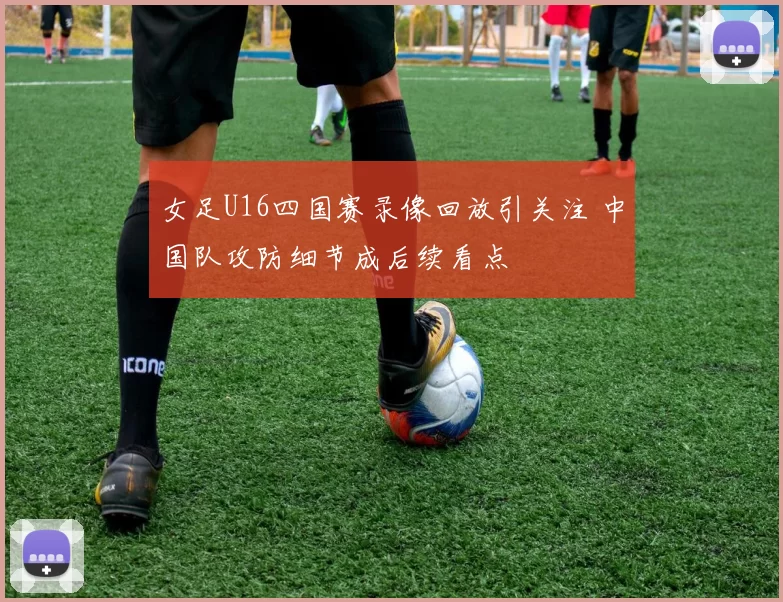 女足U16四国赛录像回放引关注 中国队攻防细节成后续看点