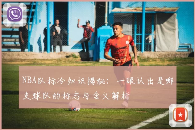 NBA队标冷知识揭秘：一眼认出是哪支球队的标志与含义解析