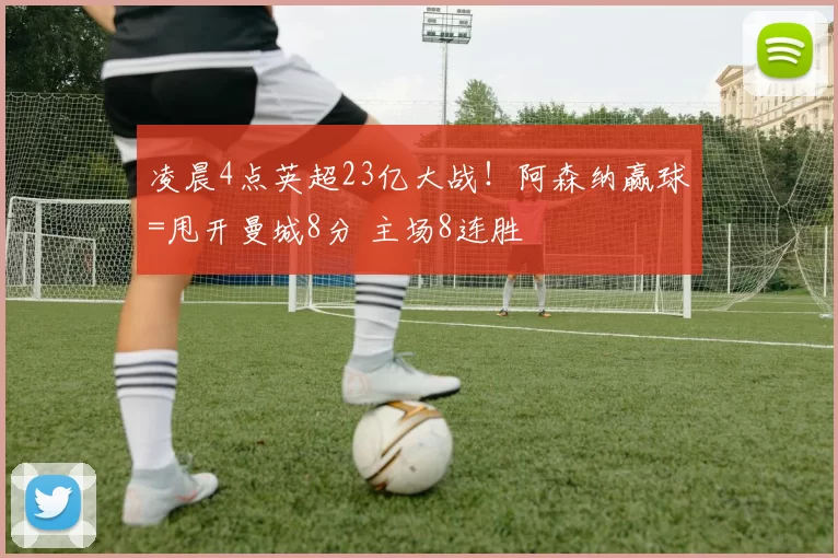 凌晨4点英超23亿大战!阿森纳赢球=甩开曼城8分 主场8连胜