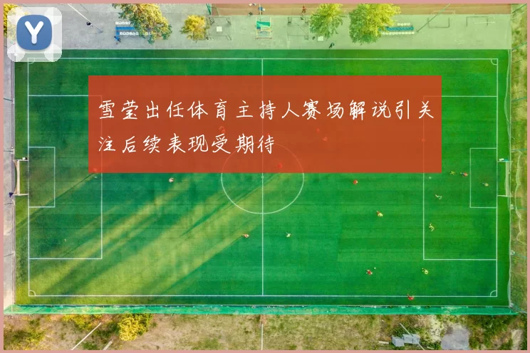 雪莹出任体育主持人赛场解说引关注后续表现受期待