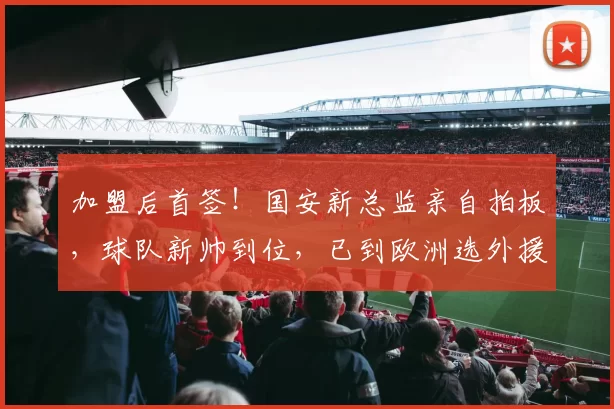 加盟后首签！国安新总监亲自拍板，球队新帅到位，已到欧洲选外援_蒙哥马利_马永明_主教练