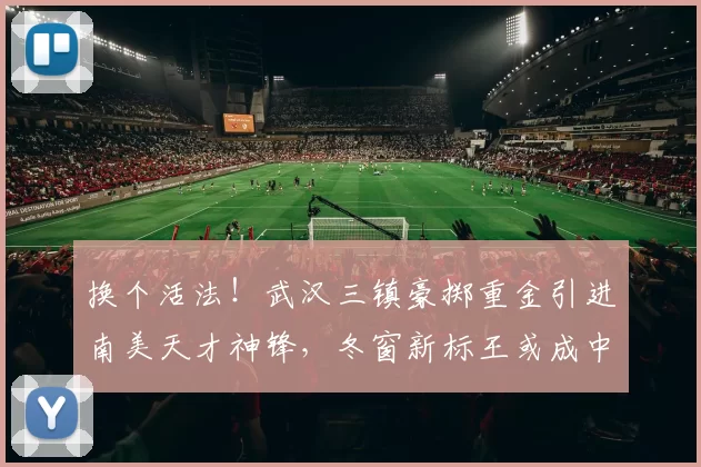 换个活法！武汉三镇豪掷重金引进南美天才神锋，冬窗新标王或成中超争冠黑马_卡迪斯_赛季_身价