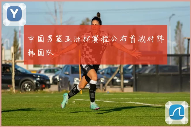 中国男篮亚洲杯赛程公布首战对阵韩国队