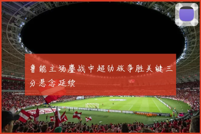 鲁能主场鏖战中超劲旅争胜关键三分悬念延续