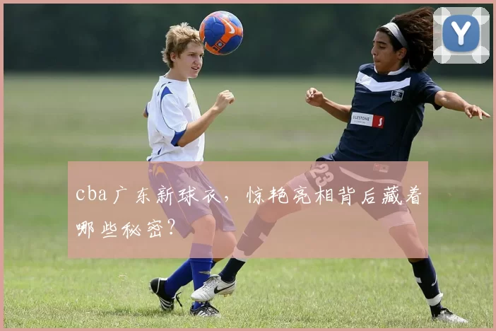 cba广东新球衣，惊艳亮相背后藏着哪些秘密？
