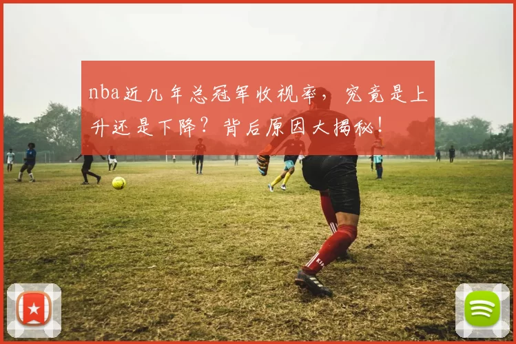 nba近几年总冠军收视率，究竟是上升还是下降？背后原因大揭秘！