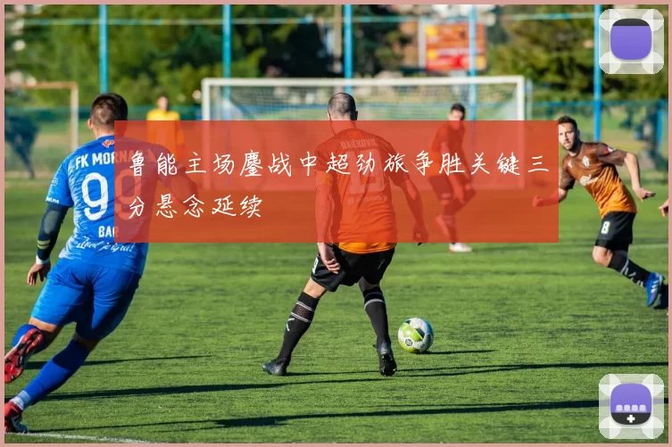 鲁能主场鏖战中超劲旅争胜关键三分悬念延续