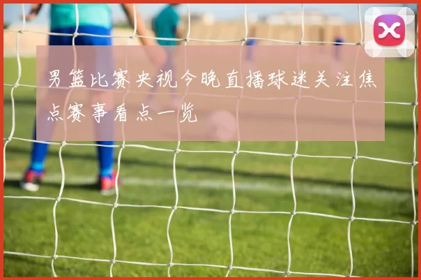 男篮比赛央视今晚直播球迷关注焦点赛事看点一览