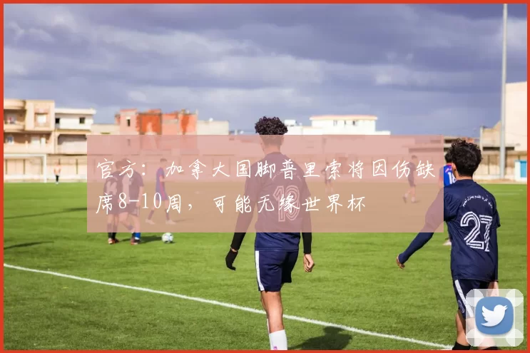 官方：加拿大国脚普里索将因伤缺席8-10周，可能无缘世界杯