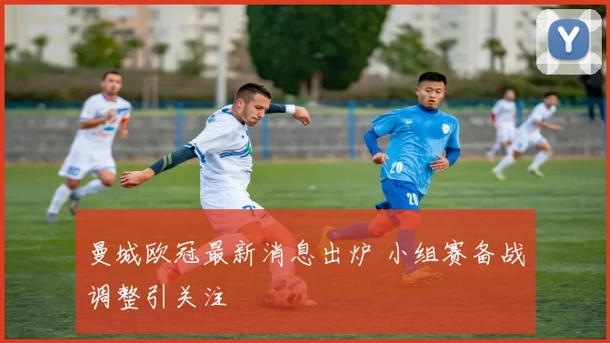 曼城欧冠最新消息出炉 小组赛备战调整引关注