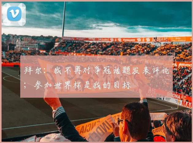 拜尔:我不再对争冠话题发表评论;参加世界杯是我的目标