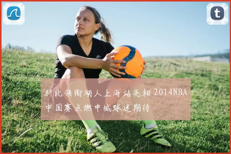 科比领衔湖人上海站亮相 2014NBA中国赛点燃申城球迷期待