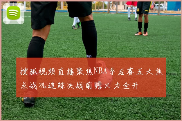 搜狐视频直播聚焦NBA季后赛五大焦点战况追踪决战前瞻火力全开