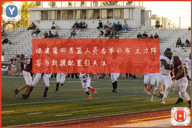 福建莆田男篮人员名单公布 主力阵容与新援配置引关注