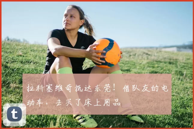 拉科塞维奇抵达东莞！借队友的电动车，去买了床上用品