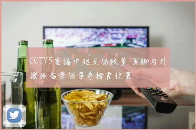 CCTV5直播中超五场较量 国脚与外援轮番登场争夺榜首位置