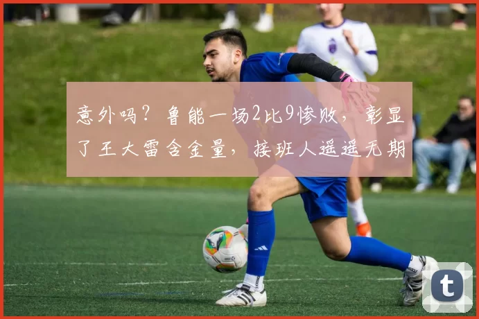 意外吗?鲁能一场2比9惨败,彰显了王大雷含金量,接班人遥遥无期