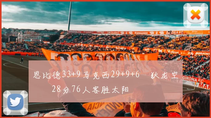 恩比德33+9马克西29+9+6 狄龙空砍28分76人客胜太阳