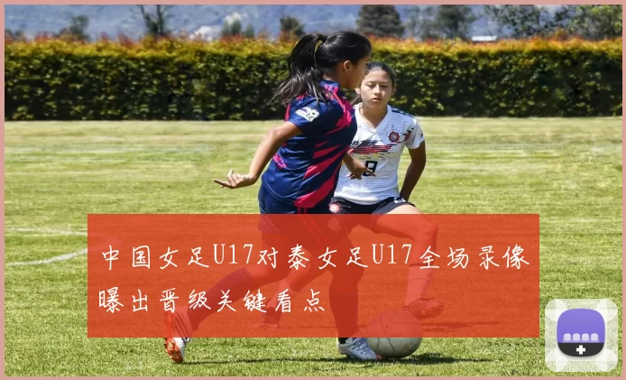 中国女足U17对泰女足U17全场录像曝出晋级关键看点