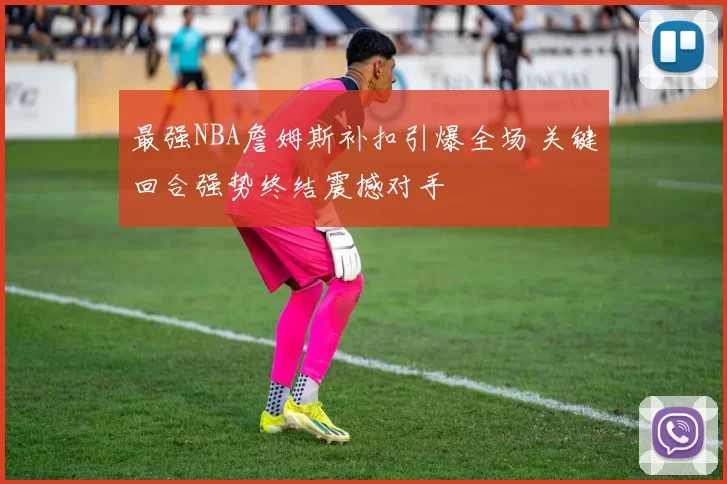 最强NBA詹姆斯补扣引爆全场 关键回合强势终结震撼对手