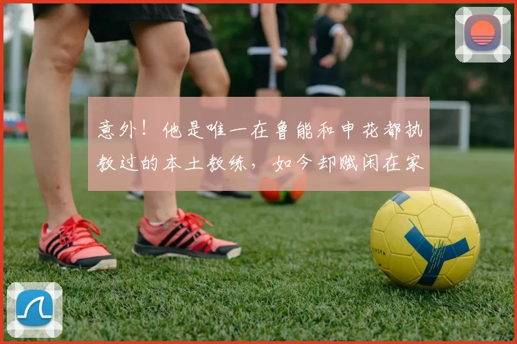 意外！他是唯一在鲁能和申花都执教过的本土教练，如今却赋闲在家