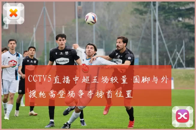 CCTV5直播中超五场较量 国脚与外援轮番登场争夺榜首位置