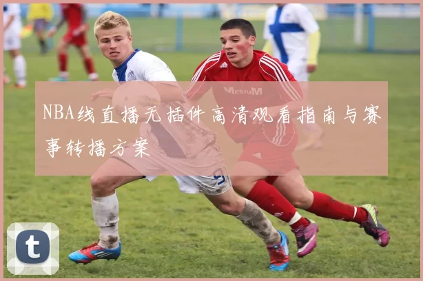 NBA线直播无插件高清观看指南与赛事转播方案