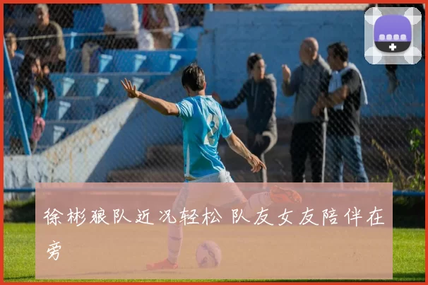 徐彬狼队近况轻松 队友女友陪伴在旁