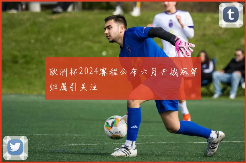 欧洲杯2024赛程公布六月开战冠军归属引关注