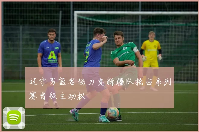 辽宁男篮客场力克新疆队抢占系列赛晋级主动权