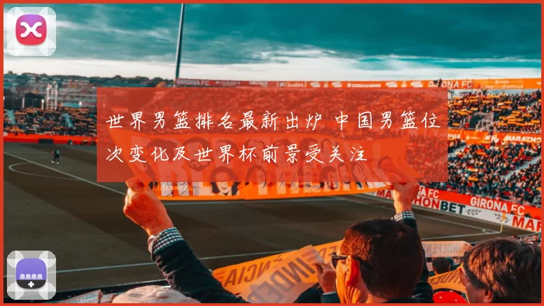 世界男篮排名最新出炉 中国男篮位次变化及世界杯前景受关注