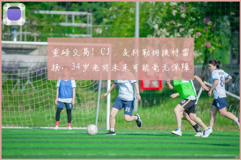 重磅交易!CJ・麦科勒姆换特雷・杨,34岁老将未来可能毫无保障