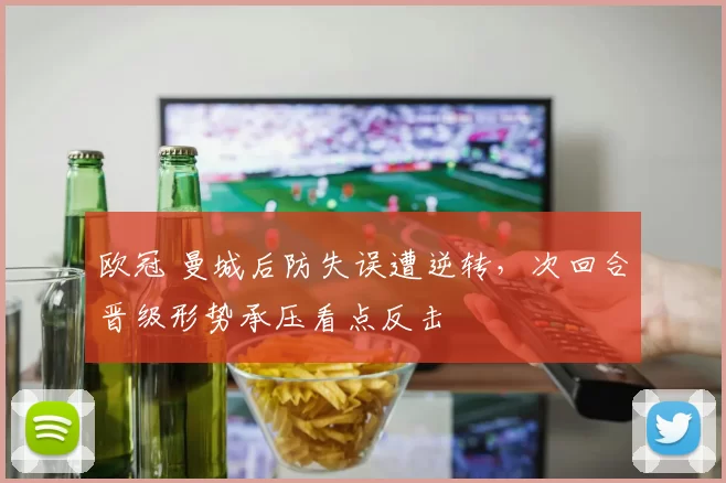 欧冠 曼城后防失误遭逆转,次回合晋级形势承压看点反击