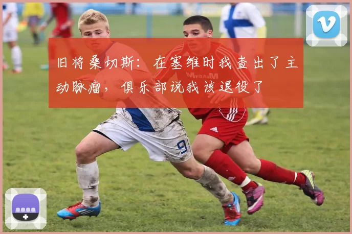 旧将桑切斯：在塞维时我查出了主动脉瘤，俱乐部说我该退役了