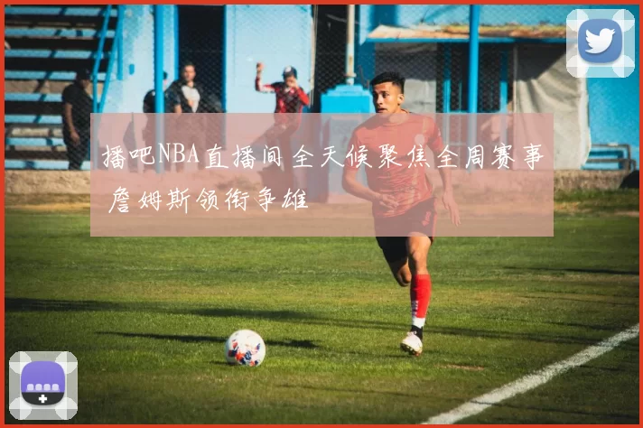 播吧NBA直播间全天候聚焦全周赛事 詹姆斯领衔争雄