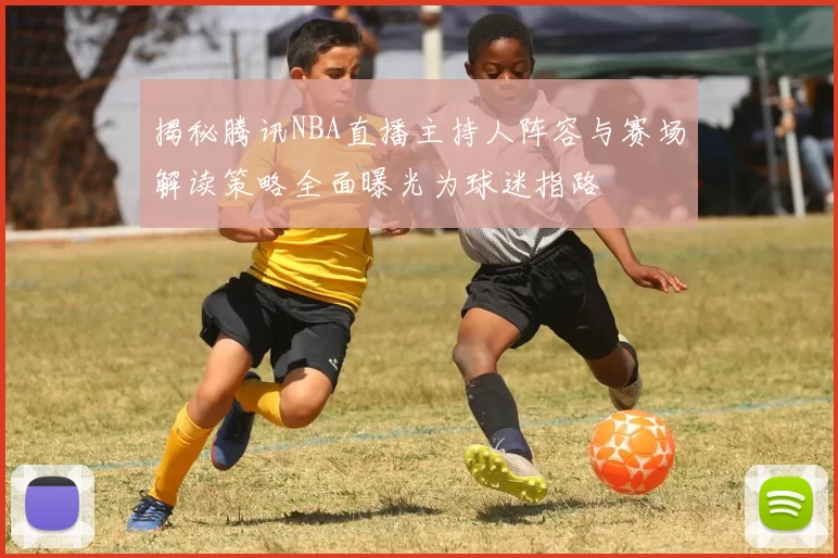 揭秘腾讯NBA直播主持人阵容与赛场解读策略全面曝光为球迷指路
