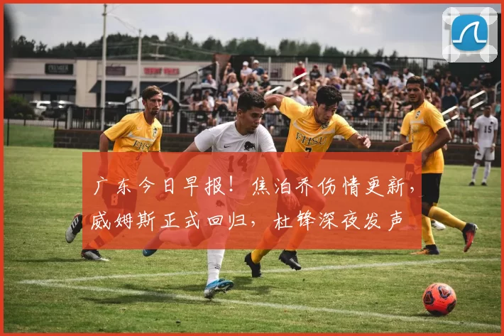 广东今日早报!焦泊乔伤情更新,威姆斯正式回归,杜锋深夜发声