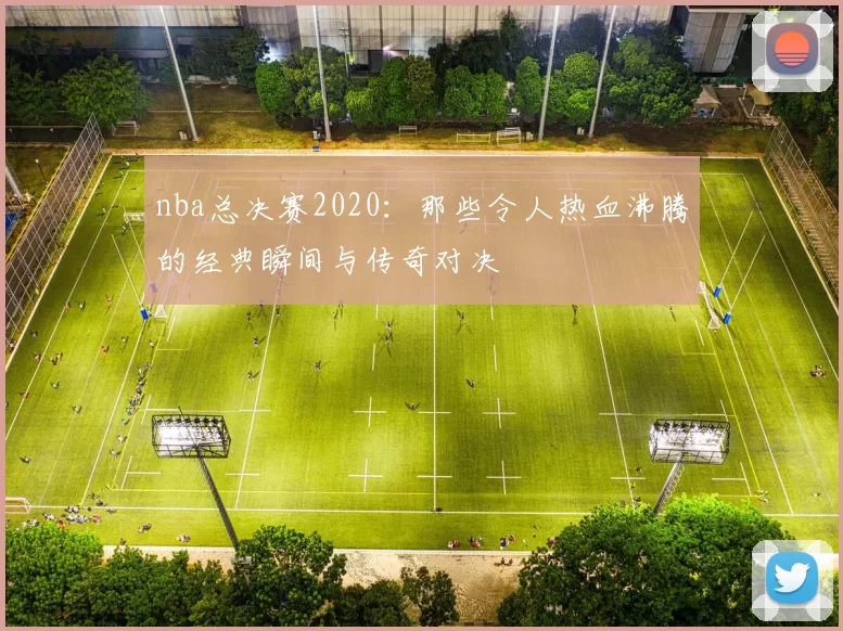 nba总决赛2020：那些令人热血沸腾的经典瞬间与传奇对决