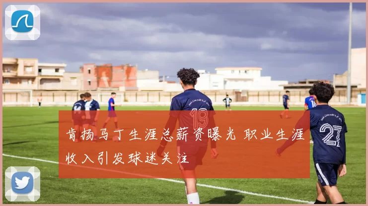 肯扬马丁生涯总薪资曝光 职业生涯收入引发球迷关注