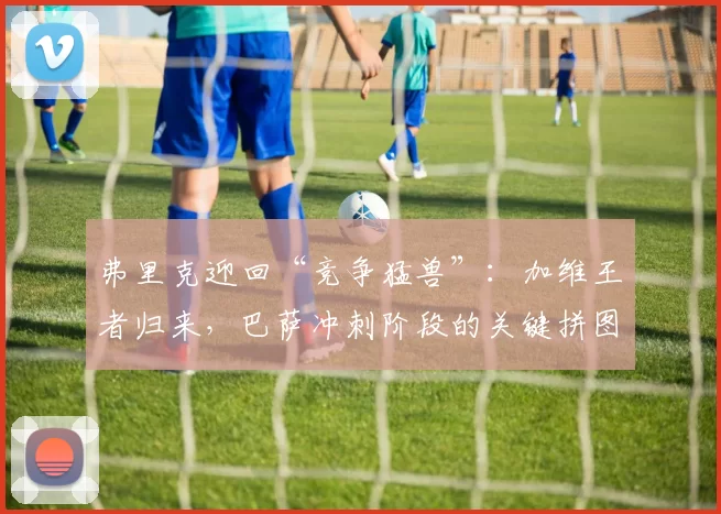 弗里克迎回“竞争猛兽”：加维王者归来，巴萨冲刺阶段的关键拼图