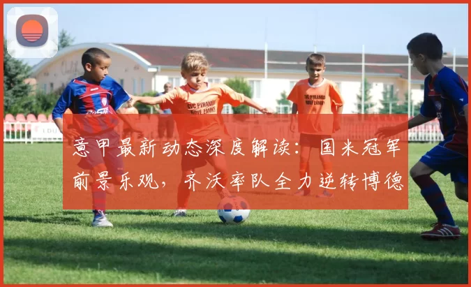 意甲最新动态深度解读：国米冠军前景乐观，齐沃率队全力逆转博德晋级_米兰_国米积_欧冠