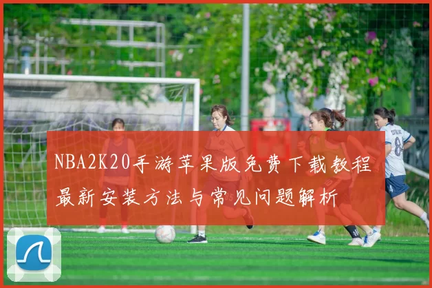 NBA2K20手游苹果版免费下载教程 最新安装方法与常见问题解析