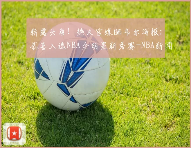 崭露头角！热火官媒晒韦尔海报：恭喜入选NBA全明星新秀赛-NBA新闻