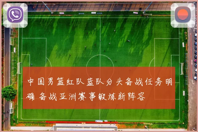 中国男篮红队蓝队分头备战任务明确 备战亚洲赛事锻炼新阵容