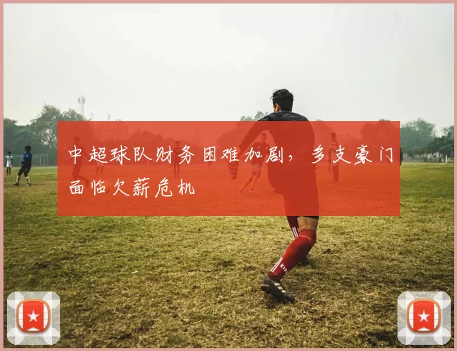 中超球队财务困难加剧，多支豪门面临欠薪危机