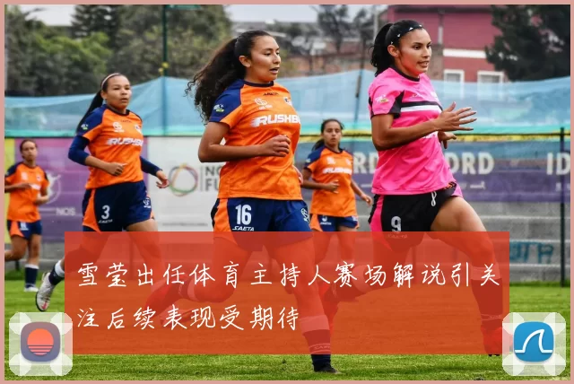 雪莹出任体育主持人赛场解说引关注后续表现受期待