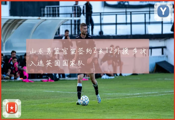 山东男篮官宣签约2米12外援 多次入选英国国家队