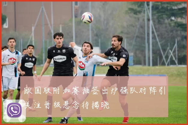 欧国联附加赛抽签出炉强队对阵引关注晋级悬念待揭晓